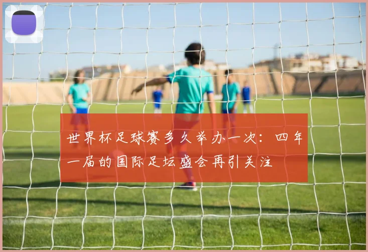 世界杯足球赛多久举办一次:四年一届的国际足坛盛会再引关注