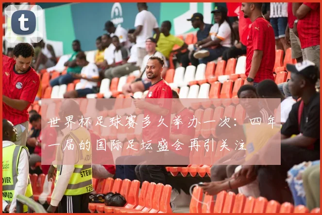 世界杯足球赛多久举办一次:四年一届的国际足坛盛会再引关注