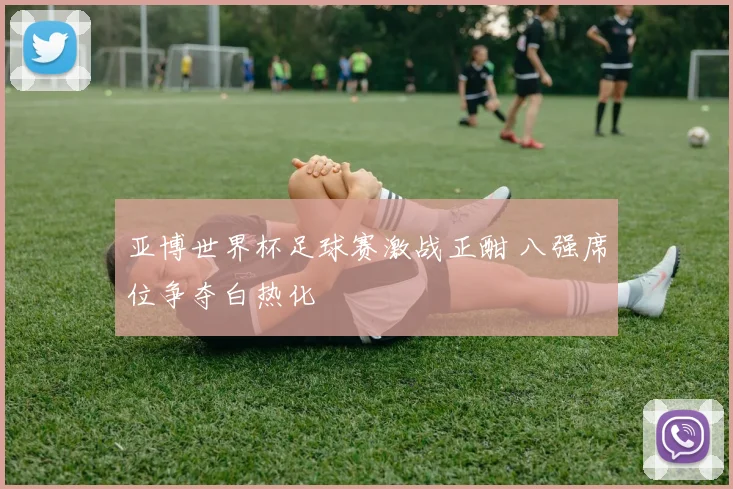 亚博世界杯足球赛激战正酣 八强席位争夺白热化