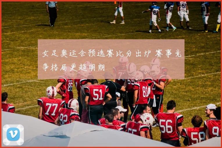 女足奥运会预选赛比分出炉 赛事竞争格局更趋明朗