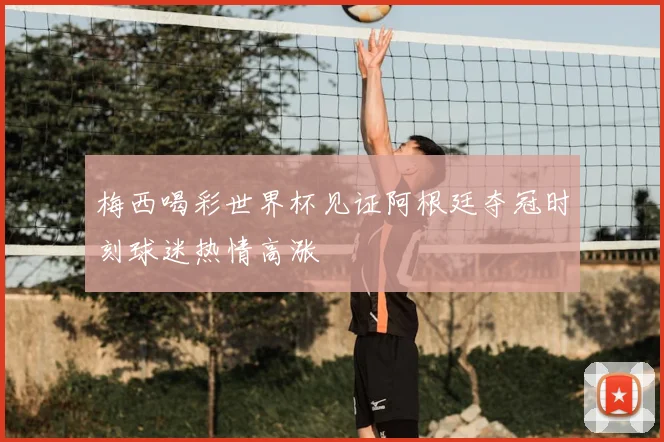 梅西喝彩世界杯见证阿根廷夺冠时刻球迷热情高涨