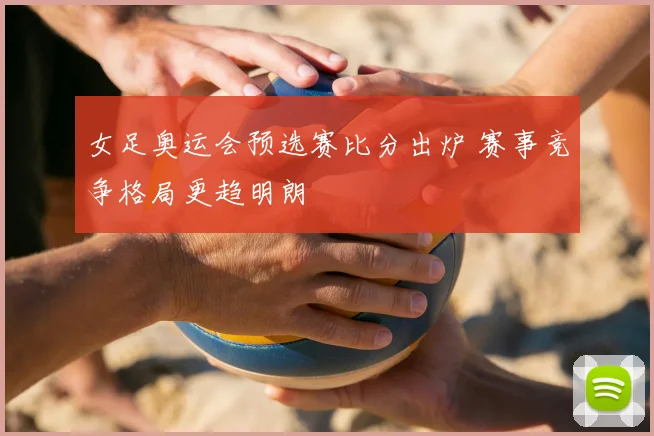 女足奥运会预选赛比分出炉 赛事竞争格局更趋明朗
