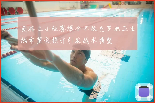 英格兰小组赛爆冷不敌克罗地亚出线希望受损并引发战术调整